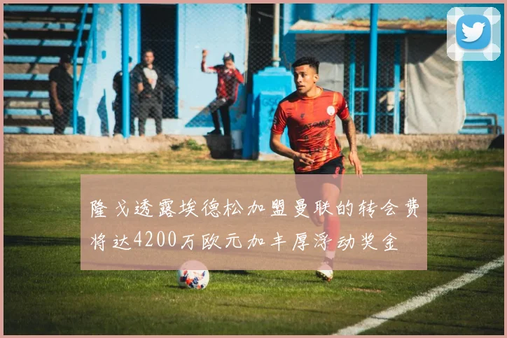 隆戈透露埃德松加盟曼联的转会费将达4200万欧元加丰厚浮动奖金