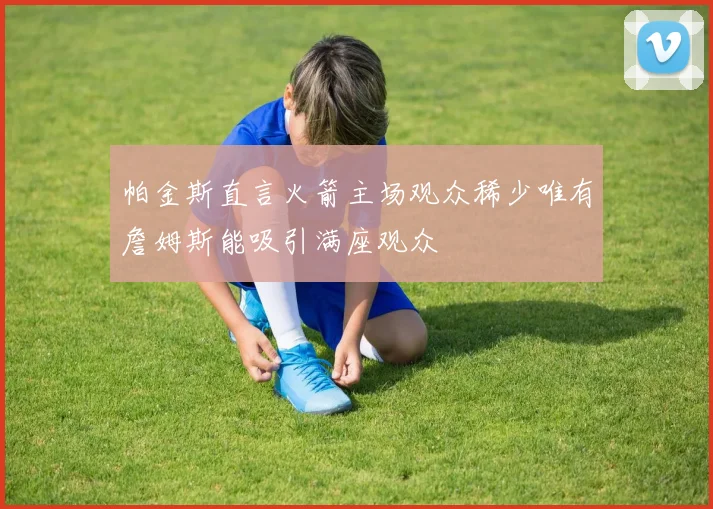 帕金斯直言火箭主场观众稀少唯有詹姆斯能吸引满座观众