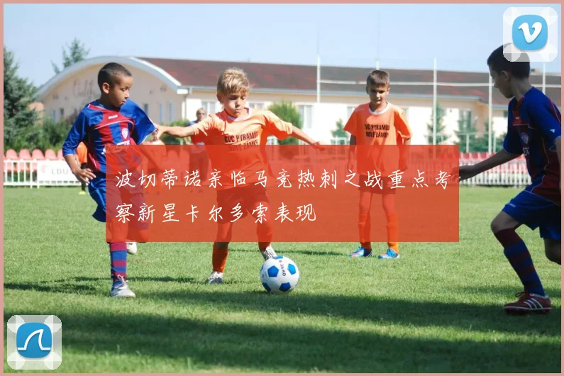 波切蒂诺亲临马竞热刺之战重点考察新星卡尔多索表现