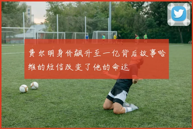 费尔明身价飙升至一亿背后故事哈维的短信改变了他的命运