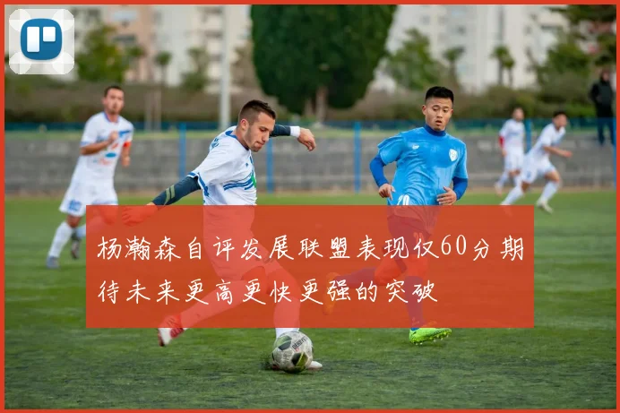杨瀚森自评发展联盟表现仅60分期待未来更高更快更强的突破