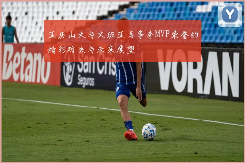 亚历山大与文班亚马争夺MVP荣誉的精彩对决与未来展望