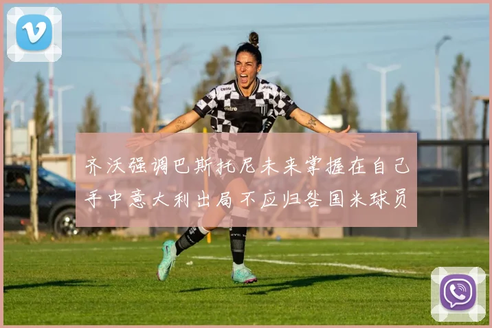 齐沃强调巴斯托尼未来掌握在自己手中意大利出局不应归咎国米球员