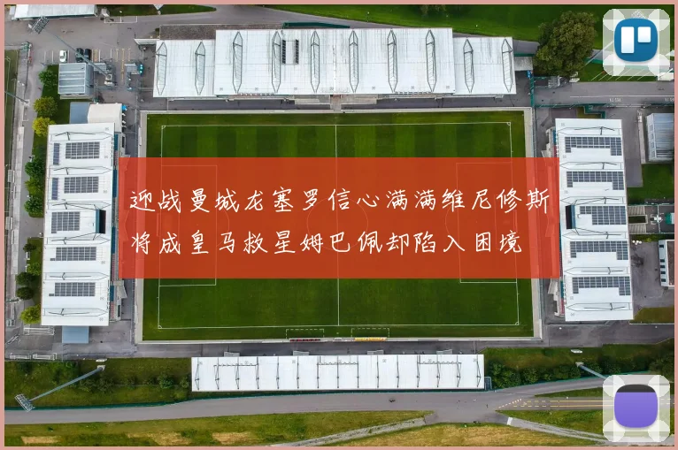 迎战曼城龙塞罗信心满满维尼修斯将成皇马救星姆巴佩却陷入困境