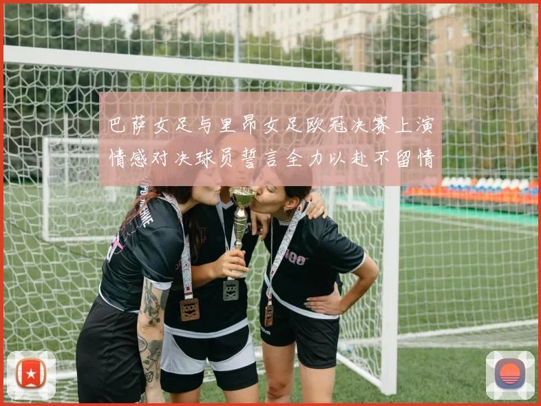 巴萨女足与里昂女足欧冠决赛上演情感对决球员誓言全力以赴不留情面