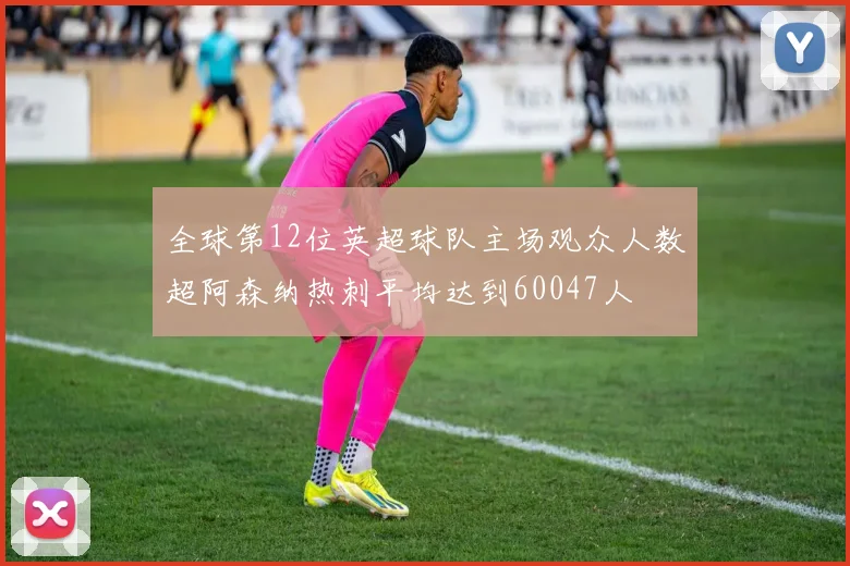全球第12位英超球队主场观众人数超阿森纳热刺平均达到60047人