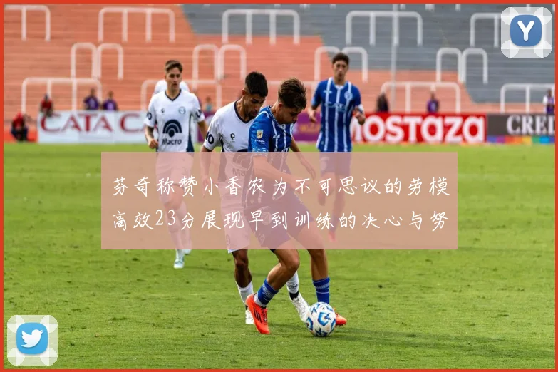芬奇称赞小香农为不可思议的劳模高效23分展现早到训练的决心与努力