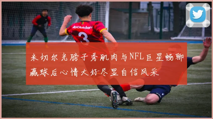 米切尔光膀子秀肌肉与NFL巨星畅聊赢球后心情大好尽显自信风采