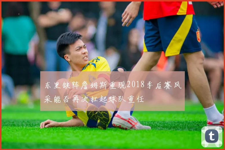 东里缺阵詹姆斯重现2018季后赛风采能否再次扛起球队重任