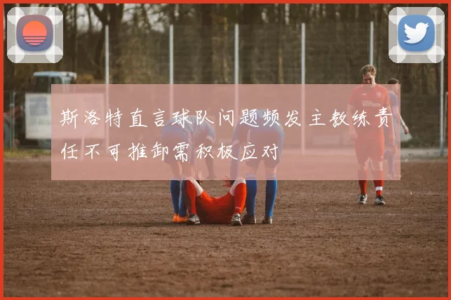 斯洛特直言球队问题频发主教练责任不可推卸需积极应对