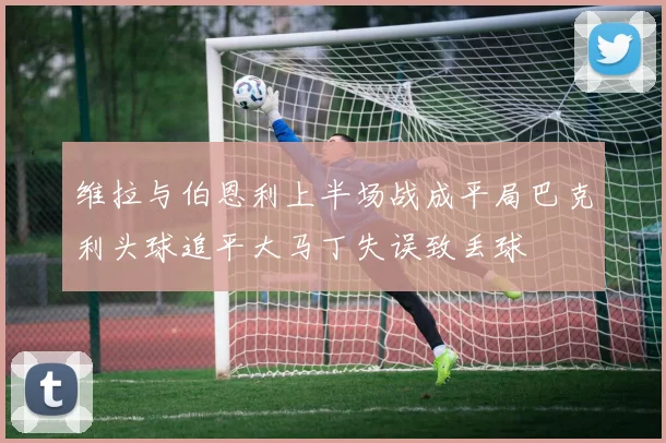 维拉与伯恩利上半场战成平局巴克利头球追平大马丁失误致丢球