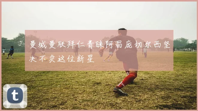 曼城曼联拜仁青睐阿昌庞切尔西坚决不卖这位新星