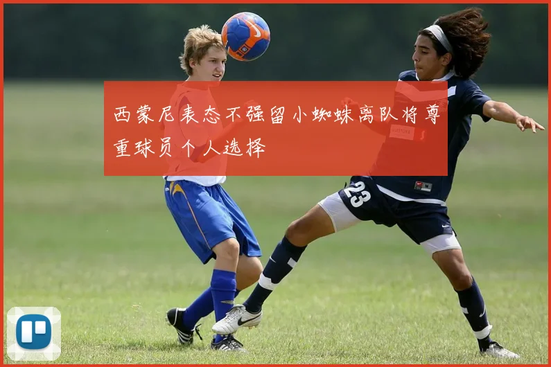 西蒙尼表态不强留小蜘蛛离队将尊重球员个人选择