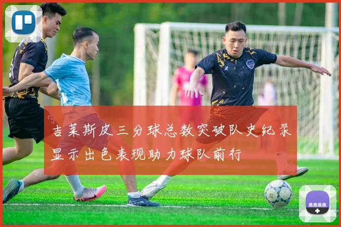 吉莱斯皮三分球总数突破队史纪录显示出色表现助力球队前行
