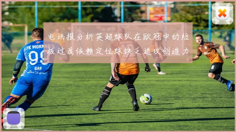 电讯报分析英超球队在欧冠中的短板过度依赖定位球缺乏进攻创造力