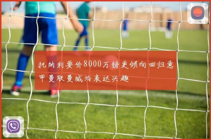 托纳利要价8000万镑更倾向回归意甲曼联曼城均表达兴趣