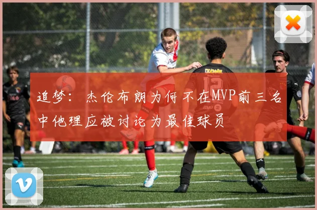 追梦：杰伦布朗为何不在MVP前三名中他理应被讨论为最佳球员