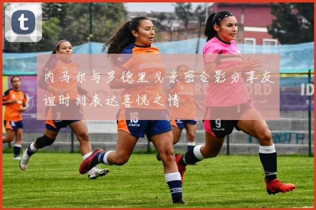 内马尔与罗德里戈亲密合影分享友谊时刻表达喜悦之情