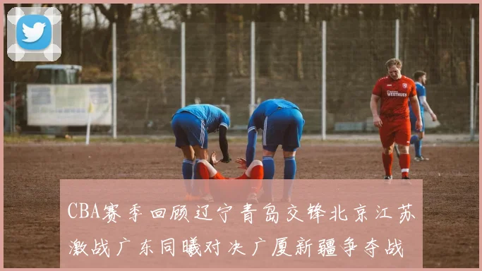 CBA赛季回顾辽宁青岛交锋北京江苏激战广东同曦对决广厦新疆争夺战精彩纷呈