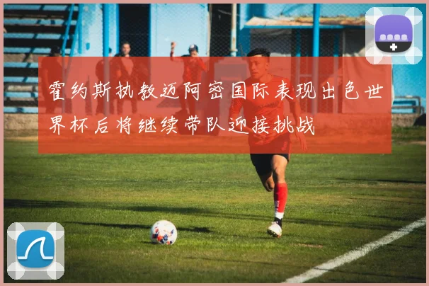 霍约斯执教迈阿密国际表现出色世界杯后将继续带队迎接挑战