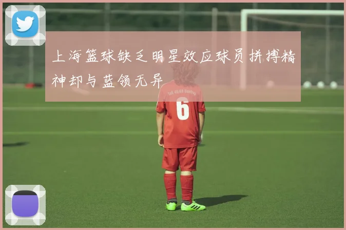 上海篮球缺乏明星效应球员拼搏精神却与蓝领无异