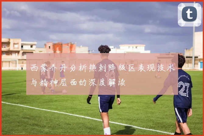 西蒙乔丹分析热刺降级区表现技术与精神层面的深度解读