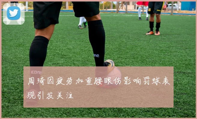 周琦因疲劳加重腰眼伤影响罚球表现引发关注
