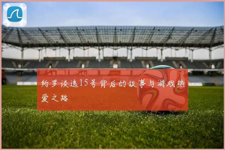 约罗谈选15号背后的故事与游戏热爱之路