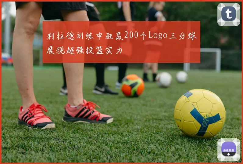 利拉德训练中狂轰200个Logo三分球展现超强投篮实力