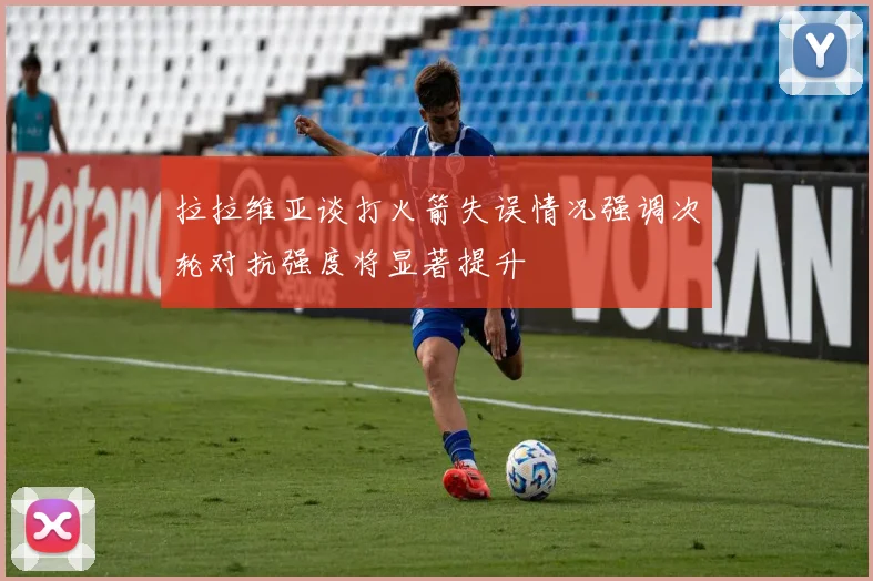 拉拉维亚谈打火箭失误情况强调次轮对抗强度将显著提升