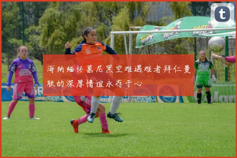 海纳缅怀慕尼黑空难遇难者拜仁曼联的深厚情谊永存于心